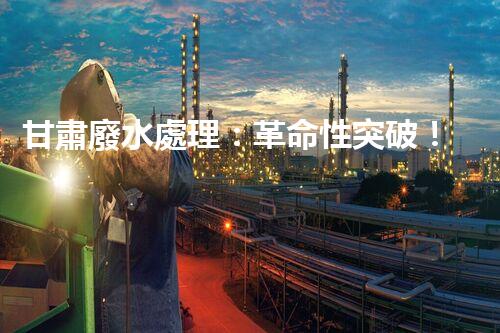 甘肅廢水處理：革命性突破！拯救地球之源，重塑生態(tài)奇跡？